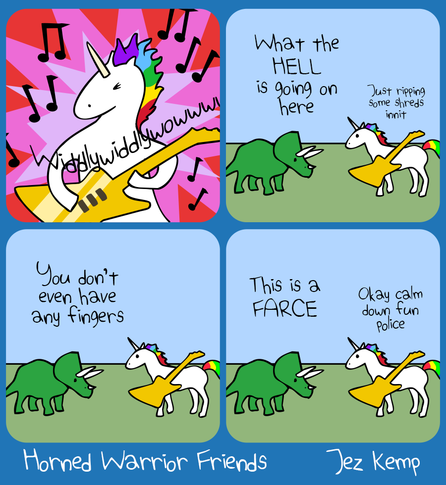 Panel 1 of 4: Against a pink and red explosive background, Unicorn is shredding on an electric guitar, musical notes bouncing everywhere, the guitar saying: "Widdlywiddlywowwowwww"
Panel 2 of 4: A normal outside scene, Triceratops interrupts and says "What the HELL is going on here" Unicorn says quietly: "Just ripping some shreds innit"
Panel 3 of 4: Triceratops says "You don't even have any fingers"
Panel 4 of 4: Triceratops says "This is a FARCE" Unicorn says "Okay calm down fun police"